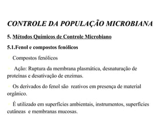 5.  Métodos Químicos de Controle Microbiano 5.1.Fenol e compostos fenólicos Compostos fenólicos Ação: Ruptura da membrana plasmática, desnaturação de proteínas e desativação de enzimas. Os derivados do fenol são  reativos em presença de material orgânico. É utilizado em superfícies ambientais, instrumentos, superfícies cutâneas  e membranas mucosas. CONTROLE DA POPULAÇÃO MICROBIANA 
