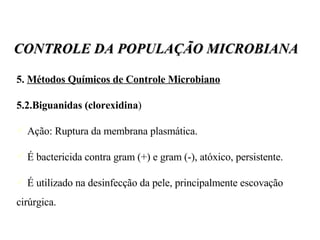 5.  Métodos Químicos de Controle Microbiano 5.2.Biguanidas (clorexidina )‏ Ação: Ruptura da membrana plasmática. É bactericida contra gram (+) e gram (-), atóxico, persistente. É utilizado na desinfecção da pele, principalmente escovação cirúrgica. CONTROLE DA POPULAÇÃO MICROBIANA 
