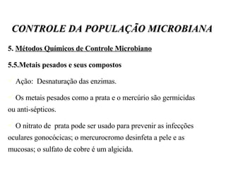 5.  Métodos Químicos de Controle Microbiano 5.5.Metais pesados e seus compostos Ação:  Desnaturação das enzimas.  Os metais pesados como a prata e o mercúrio são germicidas ou anti-sépticos. O nitrato de  prata pode ser usado para prevenir as infecções oculares gonocócicas; o mercurocromo desinfeta a pele e as mucosas; o sulfato de cobre é um algicida. CONTROLE DA POPULAÇÃO MICROBIANA 