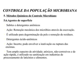 5.  Métodos Químicos de Controle Microbiano 5.6.Agentes de superfície Sabões e detergentes aniônicos Ação: Remoção mecânica dos micróbios através da escovação. É utilizado para degerminação da pele e remoção de resíduos. Detergentes ácido-aniônicos Ação: Incerto; pode envolver a inativação ou ruptura das  enzimas. Tem amplo espectro de atividade; atóxicos, não-corrosivos e de ação rápida, é utilizado na sanitização em indústrias de processamento de laticínios e alimentos. CONTROLE DA POPULAÇÃO MICROBIANA 