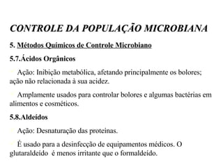 5.  Métodos Químicos de Controle Microbiano 5.7.Ácidos Orgânicos Ação: Inibição metabólica, afetando principalmente os bolores;  ação não relacionada à sua acidez. Amplamente usados para controlar bolores e algumas bactérias em alimentos e cosméticos. 5.8.Aldeídos Ação: Desnaturação das proteínas. É usado para a desinfecção de equipamentos médicos. O glutaraldeído  é menos irritante que o formaldeído. CONTROLE DA POPULAÇÃO MICROBIANA 