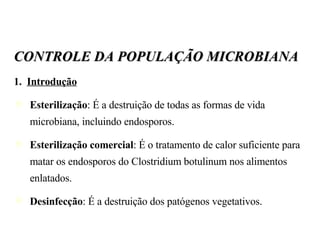 CONTROLE DA POPULAÇÃO MICROBIANA 1.  Introdução Esterilização : É a destruição de todas as formas de vida microbiana, incluindo endosporos. Esterilização comercial : É o tratamento de calor suficiente para matar os endosporos do Clostridium botulinum nos alimentos enlatados. Desinfecção : É a destruição dos patógenos vegetativos. 