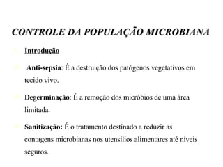 Introdução Anti-sepsia : É a destruição dos patógenos vegetativos em tecido vivo. Degerminação : É a remoção dos micróbios de uma área limitada. Sanitização:  É o tratamento destinado a reduzir as contagens microbianas nos utensílios alimentares até níveis seguros. CONTROLE DA POPULAÇÃO MICROBIANA 