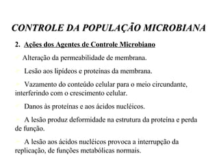 2.  Ações dos Agentes de Controle Microbiano Alteração da permeabilidade de membrana. Lesão aos lipídeos e proteínas da membrana.  Vazamento do conteúdo celular para o meio circundante, interferindo com o crescimento celular.  Danos às proteínas e aos ácidos nucléicos. A lesão produz deformidade na estrutura da proteína e perda de função. A lesão aos ácidos nucléicos provoca a interrupção da replicação, de funções metabólicas normais.  CONTROLE DA POPULAÇÃO MICROBIANA 