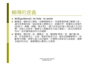 輔導的意義
輔導(guidance)—to help、to assist
輔導是一種教育之歷程，在輔導歷程中，受過專業訓練之輔導人員，
運用其專業知能，協助當事人瞭解自己、認識世界，根據其自身條件
(如能力、興趣、經驗、需求等) ，建立其有益於個人與社會之生活目
標，並使之在教育、職業及人際關係各方面之發展上，能充份展現其
性向，從而獲得最佳的生活適應。
輔導是一種思想、是一種概念、是一種情操-精神、是一種行動-服
務，若老師善用之，亦是一箽新的教育方法，提供老師瞭解學生、診
斷學生問題、與學生建立良好關係、引導學生探索其生涯發展、選擇
其最好的決定，發揮潛能以實現人生理想。




           洪利穎 copy right reserved
             adler@tp.edu.tw
 