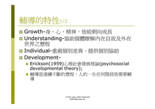 輔導的特性1/2
Growth-身、心、精神，皆能朝向成長
Understanding-協助個體瞭解內在自我及外在
世界之歷程
Individual-重視個別差異、提供個別協助
Development-
 Erickson(1959)心理社會發展理論(psychosocial
 developmental theory);
 輔導是連續不斷的歷程，人的一生任何階段皆需要輔
 導


             洪利穎 copy right reserved
               adler@tp.edu.tw
 