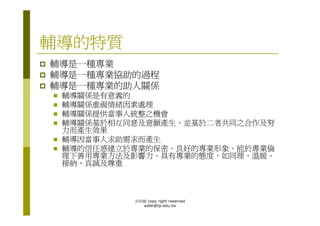 輔導的特質
輔導是一種專業
輔導是一種專業協助的過程
輔導是一種專業的助人關係
 輔導關係是有意義的
 輔導關係重視情緒因素處理
 輔導關係提供當事人統整之機會
 輔導關係基於相互同意及意願產生、並基於二者共同之合作及努
 力而產生效果
 輔導因當事人求助需求而產生
 輔導的信任感建立於專業的保密、良好的專業形象、能於專業倫
 理下善用專業方法及影響力、具有專業的態度，如同理、溫暖、
 接納、真誠及尊重



          洪利穎 copy right reserved
            adler@tp.edu.tw
 
