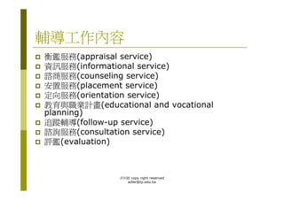 輔導工作內容
衡鑑服務(appraisal service)
資訊服務(informational service)
諮商服務(counseling service)
安置服務(placement service)
定向服務(orientation service)
教育與職業計畫(educational and vocational
planning)
追蹤輔導(follow-up service)
諮詢服務(consultation service)
評鑑(evaluation)



               洪利穎 copy right reserved
                 adler@tp.edu.tw
 