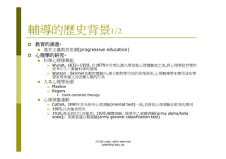 輔導的歷史背景1/2
教育的演進-
 進步主義教育思潮(progressive education)
心理學的研究-
 科學心理學興起
    Wundt, 1832~1920, 於1879年在萊比錫大學首創心理實驗室之後,將心理學從哲學的
    思考引入了實驗科學的領域
    Watson、Skinner從動物實驗中,建立動物學行為的原理原則,心理輔導學家應用這些學
    習原理來建立及改變人類的行為
 人本心理學抬頭
    Maslow
    Rogers
         client-centered therapy
 心理測量運動
    Cattell, 1890年首先使用心理測驗(mental test)一詞,並提倡心理測驗在教育的應用
    1905,比西量表問世
    1916,推孟修訂比西量表; 1920,團體測驗: 陸軍甲乙兩種測驗(army alpha/beta
    scale); 美軍普通分類測驗(army general classification test)




                             洪利穎 copy right reserved
                               adler@tp.edu.tw
 