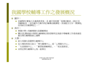 我國學校輔導工作之發展概況
國中：
 民國54年實施九年義務教育後，各 國中皆設置「指導活動室」(後正名
 為輔導室) ，並於國中之課內明訂輔導活動課程，其後配合九年一貫課程,
 改為綜合活動課程之一。
高中：
 華僑中學—為輔導僑生設置輔導室
 90.12.20高級中學學生輔導辦法第12條明定高級中學輔導工作委員會設
 置及專任輔導教師之遴聘
大學：
 政大為僑生設置學生輔導中心
 各大專院校皆已設立「學生輔導中心」或「心理衛生中心」
 「生涯發展中心」、「實習就業輔導室」、「校友服務室」
 未明定學生輔導中心為一級單位



             洪利穎 copy right reserved
               adler@tp.edu.tw
 