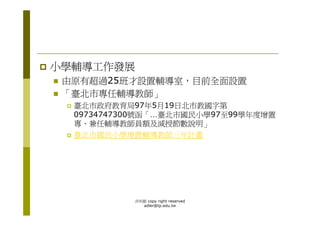 小學輔導工作發展
 由原有超過25班才設置輔導室，目前全面設置
 「臺北市專任輔導教師」
  臺北市政府教育局97年5月19日北市教國字第
  09734747300號函「…臺北市國民小學97至99學年度增置
  專、兼任輔導教師員額及減授節數說明」
  臺北市國民小學增置輔導教師三年計畫




           洪利穎 copy right reserved
             adler@tp.edu.tw
 