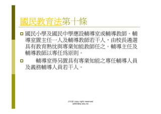 國民教育法第十條
國民小學及國民中學應設輔導室或輔導教師。輔
導室置主任一人及輔導教師若干人，由校長遴選
具有教育熱忱與專業知能教師任之。輔導主任及
輔導教師以專任為原則。
  輔導室得另置具有專業知能之專任輔導人員
及義務輔導人員若干人。




        洪利穎 copy right reserved
          adler@tp.edu.tw
 