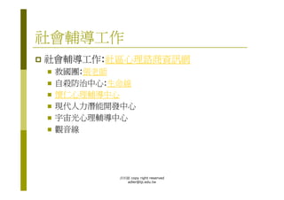 社會輔導工作
社會輔導工作:社區心理諮商資訊網
 救國團:張老師
 自殺防治中心:生命線
 懷仁心理輔導中心
 現代人力潛能開發中心
 宇宙光心理輔導中心
 觀音線




         洪利穎 copy right reserved
           adler@tp.edu.tw
 