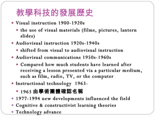 教學科技的發展歷史 Visual instruction 1900-1920s the use of visual materials (films, pictures, lantern slides) Audiovisual instruction 1920s-1940s shifted from visual to audiovisual instruction Audiovisual communications 1950s-1960s Compared how much students have learned after receiving a lesson presented via a particular medium, such as film, radio, TV, or the computer Instructional technology  1963- 1963 由學術團體確認名稱 1977-1994 new developments influenced the field Cognitive & constructivist learning theories Technology advance 