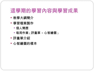 這學期的學習內容與學習成果 教學大綱簡介 學習檔案製作 個人簡歷 每周作業 ( 評量單 + 心智繪圖 ) 評量單介紹 心智繪圖的樣本 