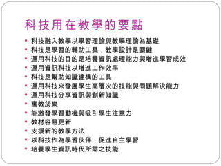 科技用在教學的要點 科技融入教學以學習理論與教學理論為基礎 科技是學習的輔助工具，教學設計是關鍵 運用科技的目的是培養資訊處理能力與增進學習成效 運用資訊科技以增進工作效率 科技是幫助知識建構的工具 運用科技來發展學生高層次的技能與問題解決能力 運用科技分享資訊與創新知識 寓教於樂 能激發學習動機與吸引學生注意力 教材容易更新 支援新的教學方法 以科技作為學習伙伴，促進自主學習 培養學生資訊時代所需之技能 