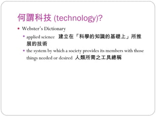 何謂科技 (technology)? Webster’s Dictionary applied science  建立在「科學的知識的基礎上」所推展的技術 the system by which a society provides its members with those things needed or desired  人類所需之工具總稱 