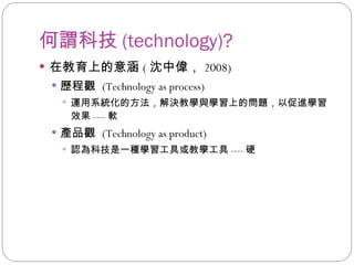 何謂科技 (technology)? 在教育上的意涵 ( 沈中偉， 2008) 歷程觀  (Technology as process) 運用系統化的方法，解決教學與學習上的問題，以促進學習效果 ---- 軟 產品觀  (Technology as product) 認為科技是一種學習工具或教學工具 ---- 硬 