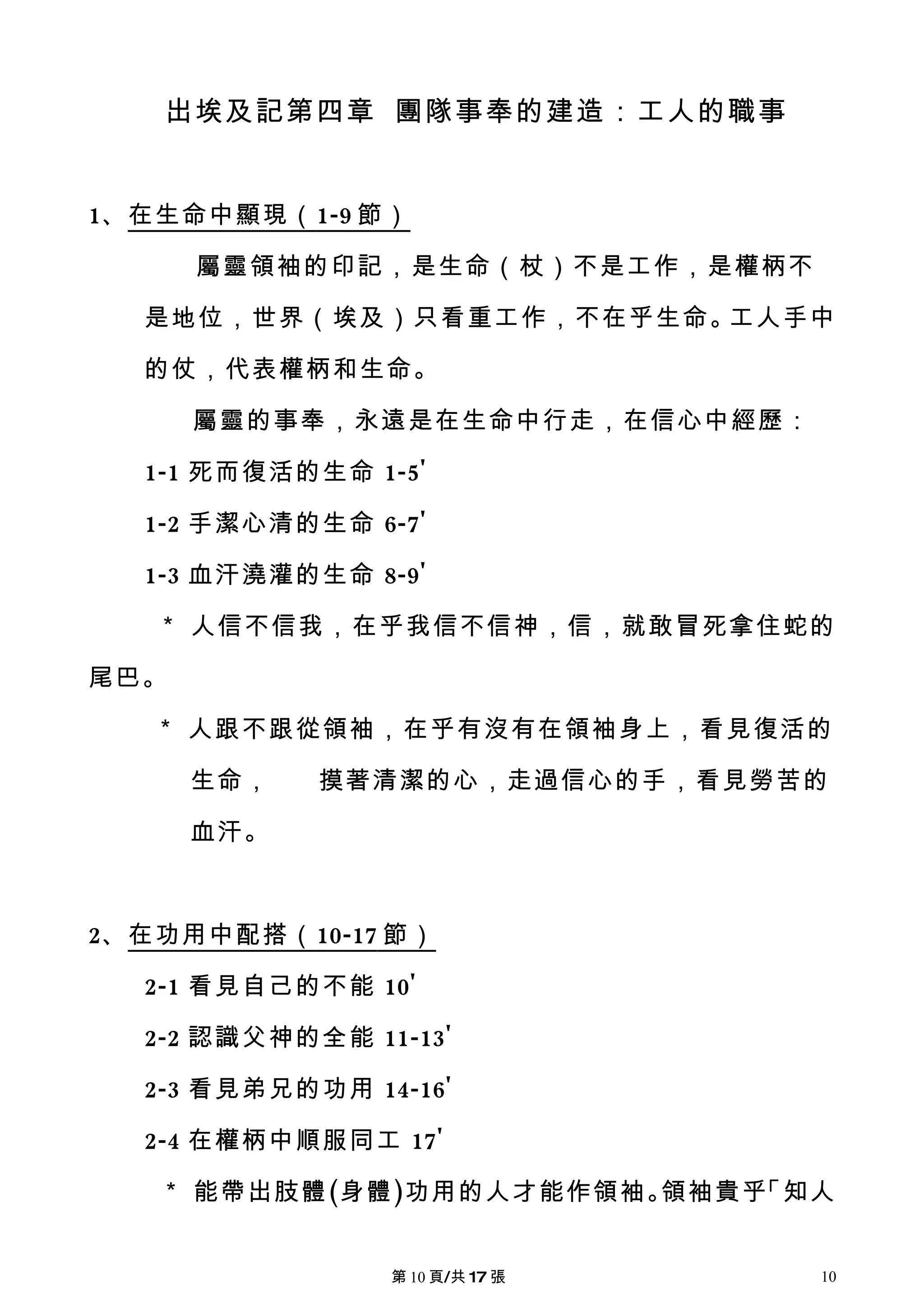 出埃及記第四章 團隊事奉的建造：工人的職事


1、在生命中顯現（ 1-9 節）

      屬靈領袖的印記，是生命（杖）不是工作，是權柄不

  是地位，世界（埃及）只看重工作，不在乎生命。工人手中

  的仗，代表權柄和生命。

      屬靈的事奉，永遠是在生命中行走，在信心中經歷：

  1-1 死而復活的生命 1-5'

  1-2 手潔心清的生命 6-7'

  1-3 血汗澆灌的生命 8-9'

   ＊ 人信不信我，在乎我信不信神，信，就敢冒死拿住蛇的

尾巴。

   ＊ 人跟不跟從領袖，在乎有沒有在領袖身上，看見復活的

      生命，   摸著清潔的心，走過信心的手，看見勞苦的

      血汗。



2、在功用中配搭（ 10-17 節）

  2-1 看見自己的不能 10'

  2-2 認識父神的全能 11-13'

  2-3 看見弟兄的功用 14-16'

  2-4 在權柄中順服同工 17'

   ＊ 能帶出肢體(身體)功用的人才能作領袖。領袖貴乎「知人


                第 10 頁/共 17 張   10
 