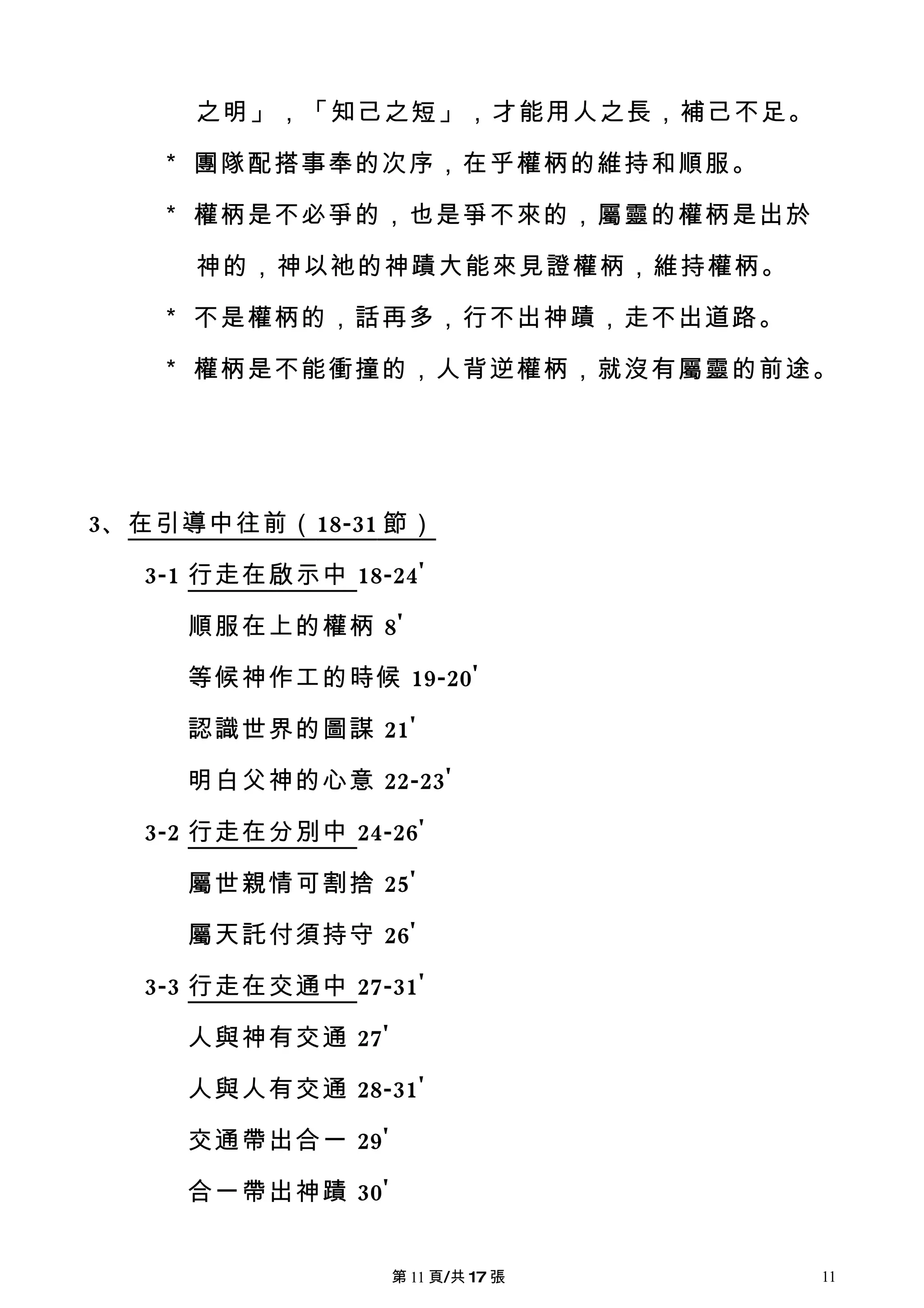 之明」，「知己之短」，才能用人之長，補己不足。

   ＊ 團隊配搭事奉的次序，在乎權柄的維持和順服。

   ＊ 權柄是不必爭的，也是爭不來的，屬靈的權柄是出於

     神的，神以祂的神蹟大能來見證權柄，維持權柄。

   ＊ 不是權柄的，話再多，行不出神蹟，走不出道路。

   ＊ 權柄是不能衝撞的，人背逆權柄，就沒有屬靈的前途。




3、在引導中往前（ 18-31 節）

  3-1 行走在啟示中 18-24'

     順服在上的權柄 8'

     等候神作工的時候 19-20'

     認識世界的圖謀 21'

     明白父神的心意 22-23'

  3-2 行走在分別中 24-26'

     屬世親情可割捨 25'

     屬天託付須持守 26'

  3-3 行走在交通中 27-31'

     人與神有交通 27'

     人與人有交通 28-31'

     交通帶出合一 29'

     合一帶出神蹟 30'


                  第 11 頁/共 17 張   11
 
