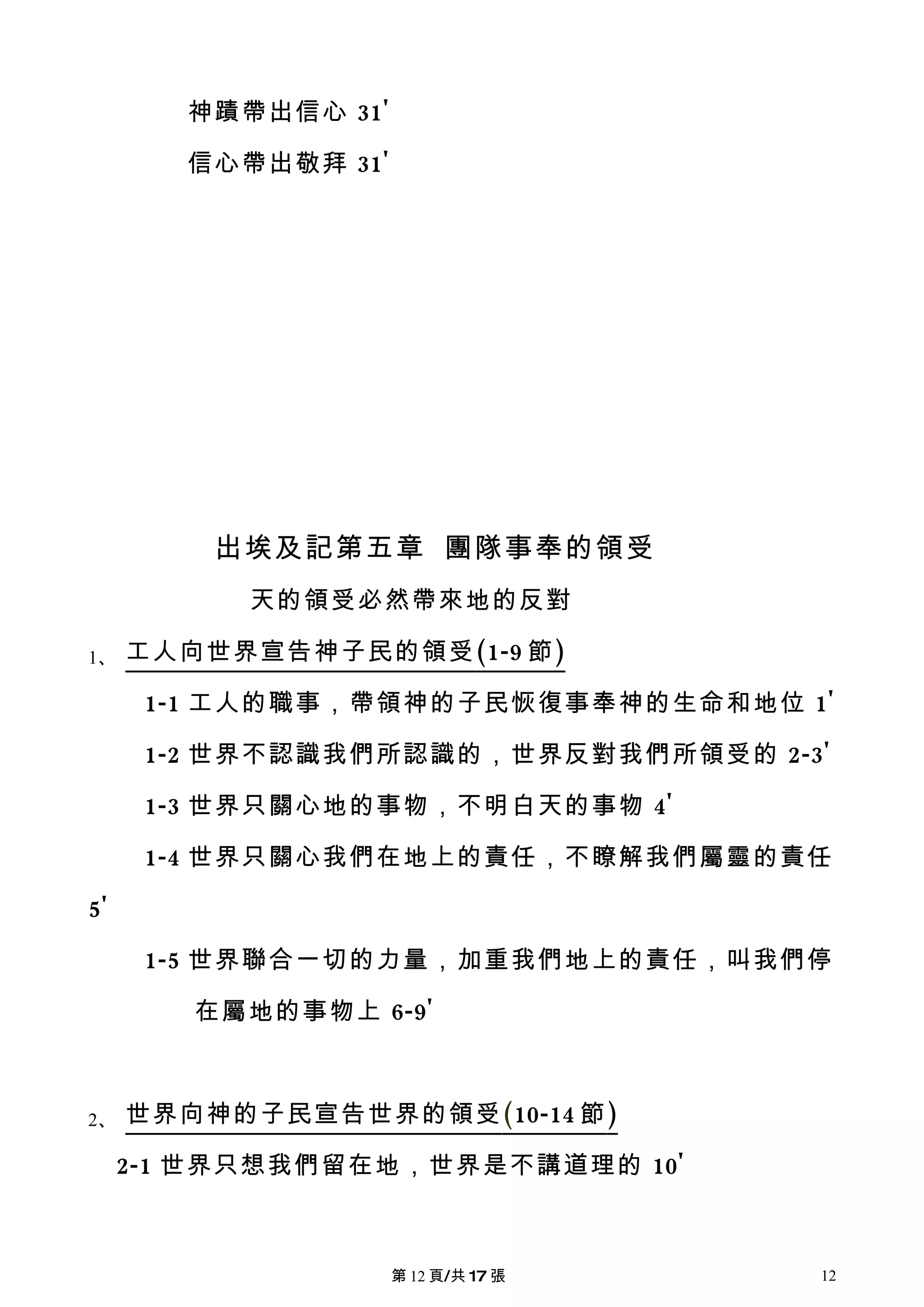 神蹟帶出信心 31'

        信心帶出敬拜 31'




         出埃及記第五章 團隊事奉的領受
           天的領受必然帶來地的反對

1、   工人向世界宣告神子民的領受 (1-9 節 )

      1-1 工人的職事，帶領神的子民恢復事奉神的生命和地位 1'

      1-2 世界不認識我們所認識的，世界反對我們所領受的 2-3'

      1-3 世界只關心地的事物，不明白天的事物 4'

      1-4 世界只關心我們在地上的責任，不瞭解我們屬靈的責任

5'

      1-5 世界聯合一切的力量，加重我們地上的責任，叫我們停

        在屬地的事物上 6-9'



2、   世界向神的子民宣告世界的領受 (10-14 節 )

     2-1 世界只想我們留在地，世界是不講道理的 10'



                     第 12 頁/共 17 張   12
 