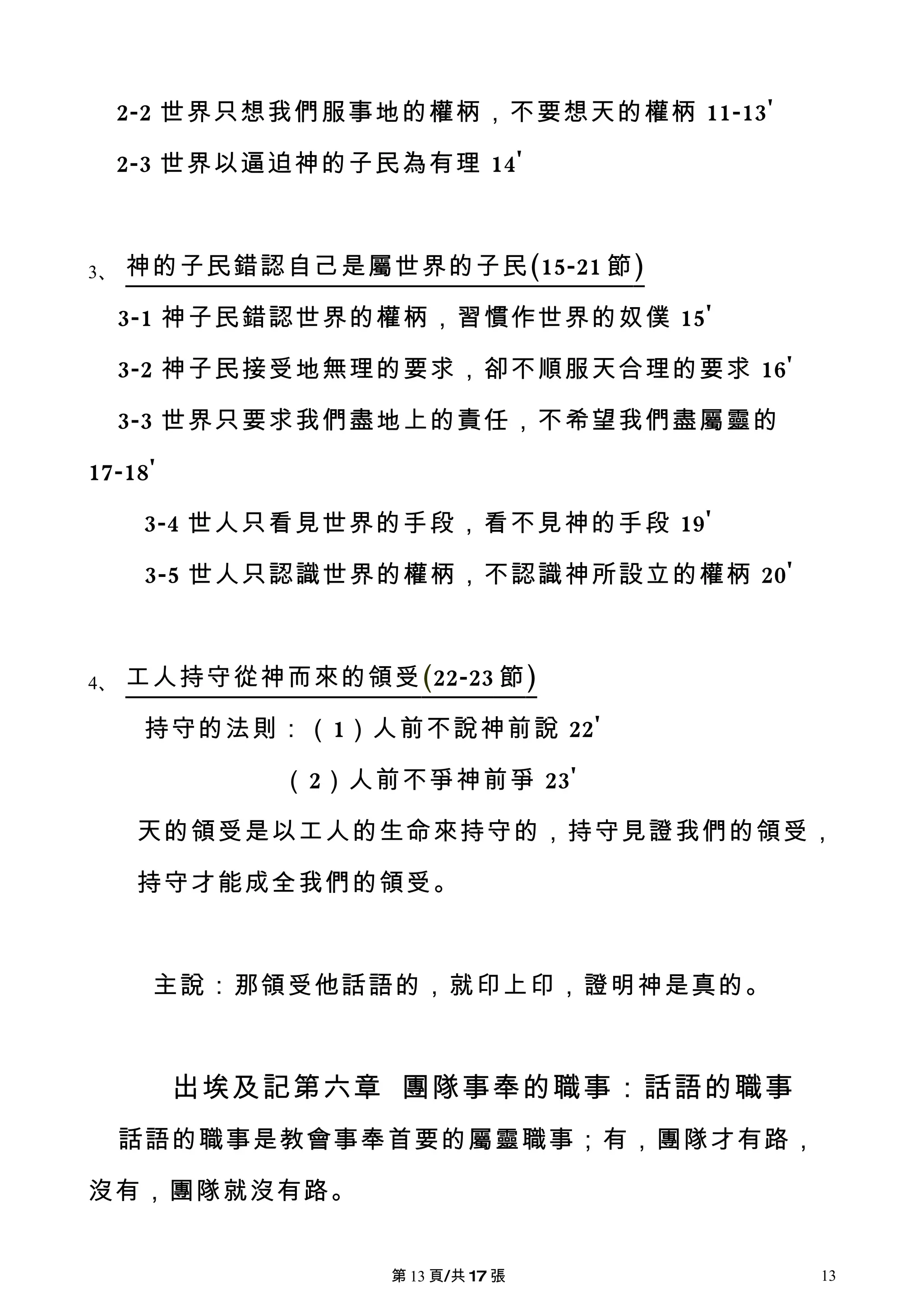 2-2 世界只想我們服事地的權柄，不要想天的權柄 11-13'

     2-3 世界以逼迫神的子民為有理 14'



3、   神的子民錯認自己是屬世界的子民 (15-21 節 )

     3-1 神子民錯認世界的權柄，習慣作世界的奴僕 15'

     3-2 神子民接受地無理的要求，卻不順服天合理的要求 16'

     3-3 世界只要求我們盡地上的責任，不希望我們盡屬靈的

17-18'

      3-4 世人只看見世界的手段，看不見神的手段 19'

      3-5 世人只認識世界的權柄，不認識神所設立的權柄 20'



4、   工人持守從神而來的領受 (22-23 節 )

      持守的法則：（1）人前不說神前說 22'

             （2）人前不爭神前爭 23'

      天的領受是以工人的生命來持守的，持守見證我們的領受，

      持守才能成全我們的領受。



      主說：那領受他話語的，就印上印，證明神是真的。



         出埃及記第六章 團隊事奉的職事：話語的職事
     話語的職事是教會事奉首要的屬靈職事；有，團隊才有路，

沒有，團隊就沒有路。


                   第 13 頁/共 17 張       13
 