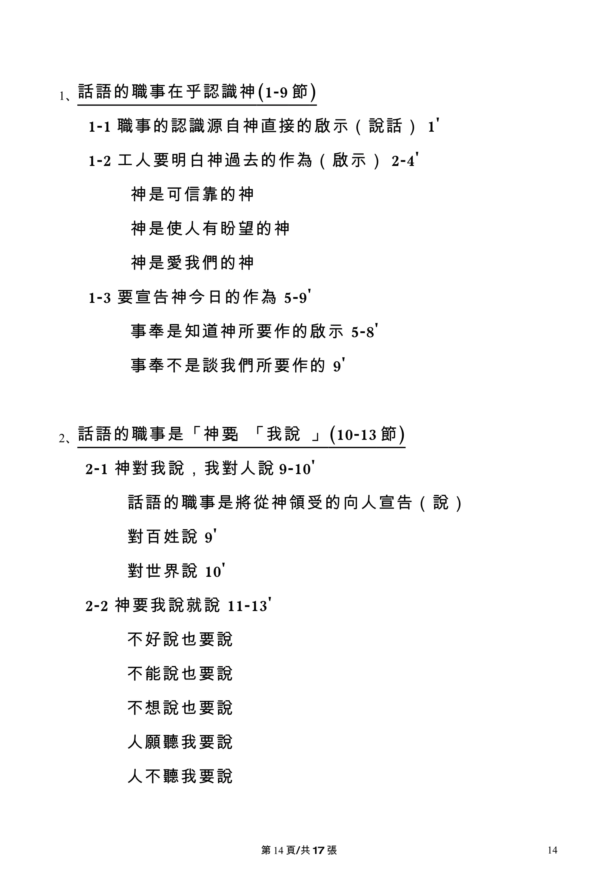 1、話語的職事在乎認識神 (1-9 節 )

  1-1 職事的認識源自神直接的啟示（說話） 1'

  1-2 工人要明白神過去的作為（啟示） 2-4'

      神是可信靠的神

      神是使人有盼望的神

      神是愛我們的神

  1-3 要宣告神今日的作為 5-9'

      事奉是知道神所要作的啟示 5-8'

      事奉不是談我們所要作的 9'



2、話語的職事是「神要」「我說          」 (10-13 節 )

  2-1 神對我說，我對人說 9-10'

     話語的職事是將從神領受的向人宣告（說）

     對百姓說 9'

     對世界說 10'

  2-2 神要我說就說 11-13'

     不好說也要說

     不能說也要說

     不想說也要說

     人願聽我要說

     人不聽我要說



                 第 14 頁/共 17 張          14
 