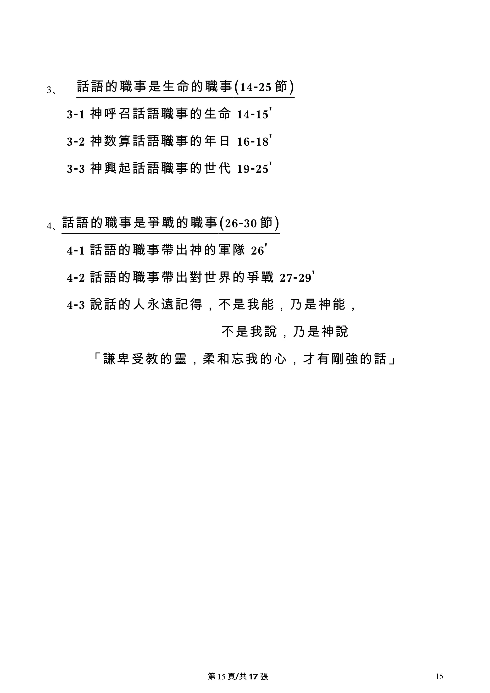 3、    話語的職事是生命的職事 (14-25 節 )

     3-1 神呼召話語職事的生命 14-15'

     3-2 神数算話語職事的年日 16-18'

     3-3 神興起話語職事的世代 19-25'



4、話語的職事是爭戰的職事 (26-30 節 )

     4-1 話語的職事帶出神的軍隊 26'

     4-2 話語的職事帶出對世界的爭戰 27-29'

     4-3 說話的人永遠記得，不是我能，乃是神能，

                     不是我說，乃是神說

       「謙卑受教的靈，柔和忘我的心，才有剛強的話」




                   第 15 頁/共 17 張   15
 
