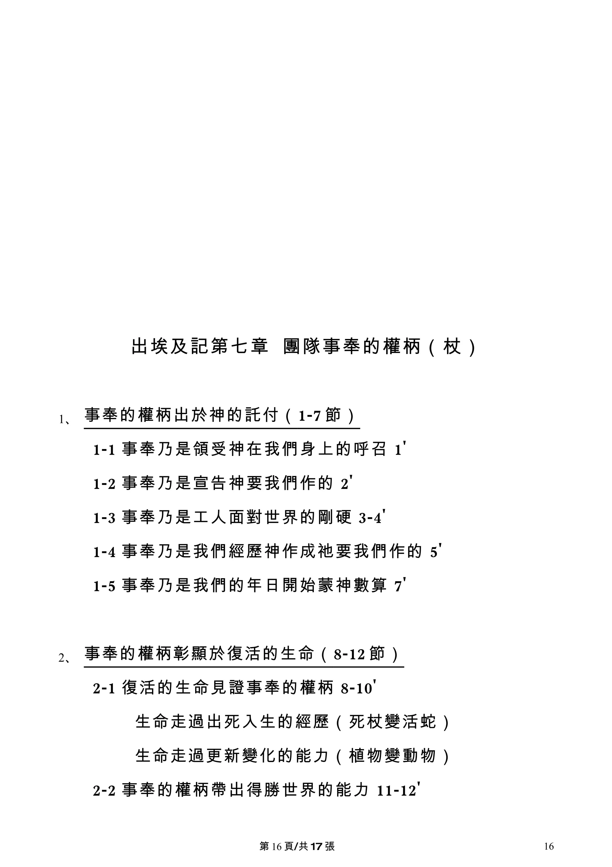 出埃及記第七章 團隊事奉的權柄（杖）


1、   事奉的權柄出於神的託付（ 1-7 節）

     1-1 事奉乃是領受神在我們身上的呼召 1'

     1-2 事奉乃是宣告神要我們作的 2'

     1-3 事奉乃是工人面對世界的剛硬 3-4'

     1-4 事奉乃是我們經歷神作成祂要我們作的 5'

     1-5 事奉乃是我們的年日開始蒙神數算 7'



2、   事奉的權柄彰顯於復活的生命（ 8-12 節）

     2-1 復活的生命見證事奉的權柄 8-10'

        生命走過出死入生的經歷（死杖變活蛇）

        生命走過更新變化的能力（植物變動物）

     2-2 事奉的權柄帶出得勝世界的能力 11-12'


                 第 16 頁/共 17 張   16
 