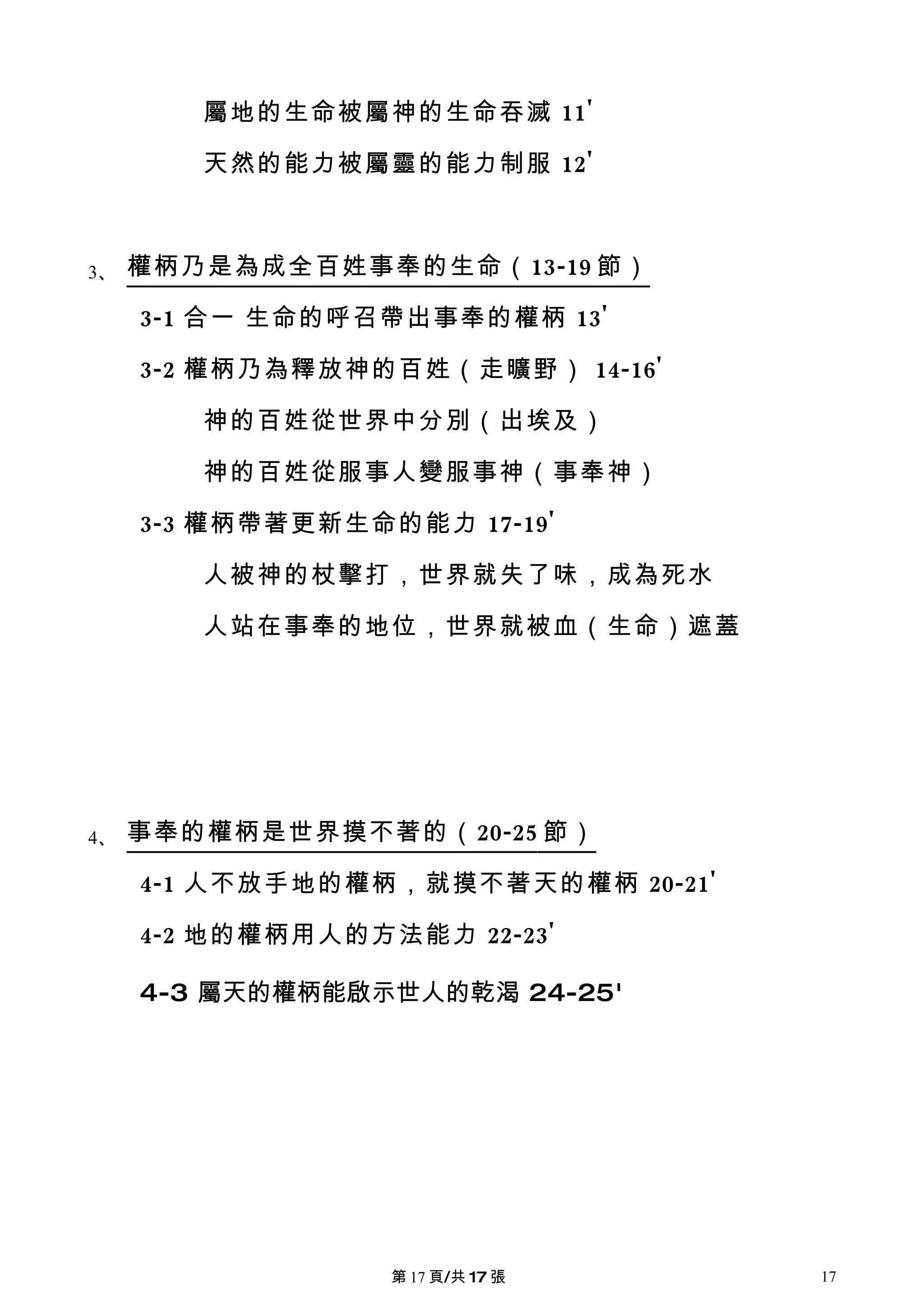 屬地的生命被屬神的生命吞滅 11'

        天然的能力被屬靈的能力制服 12'



3、   權柄乃是為成全百姓事奉的生命（ 13-19 節）

     3-1 合一 生命的呼召帶出事奉的權柄 13'

     3-2 權柄乃為釋放神的百姓（走曠野） 14-16'

        神的百姓從世界中分別（出埃及）

        神的百姓從服事人變服事神（事奉神）

     3-3 權柄帶著更新生命的能力 17-19'

        人被神的杖擊打，世界就失了味，成為死水

        人站在事奉的地位，世界就被血（生命）遮蓋




4、   事奉的權柄是世界摸不著的（ 20-25 節）

     4-1 人不放手地的權柄，就摸不著天的權柄 20-21'

     4-2 地的權柄用人的方法能力 22-23'

     4-3 屬天的權柄能啟示世人的乾渴 24-25'




                  第 17 頁/共 17 張     17
 