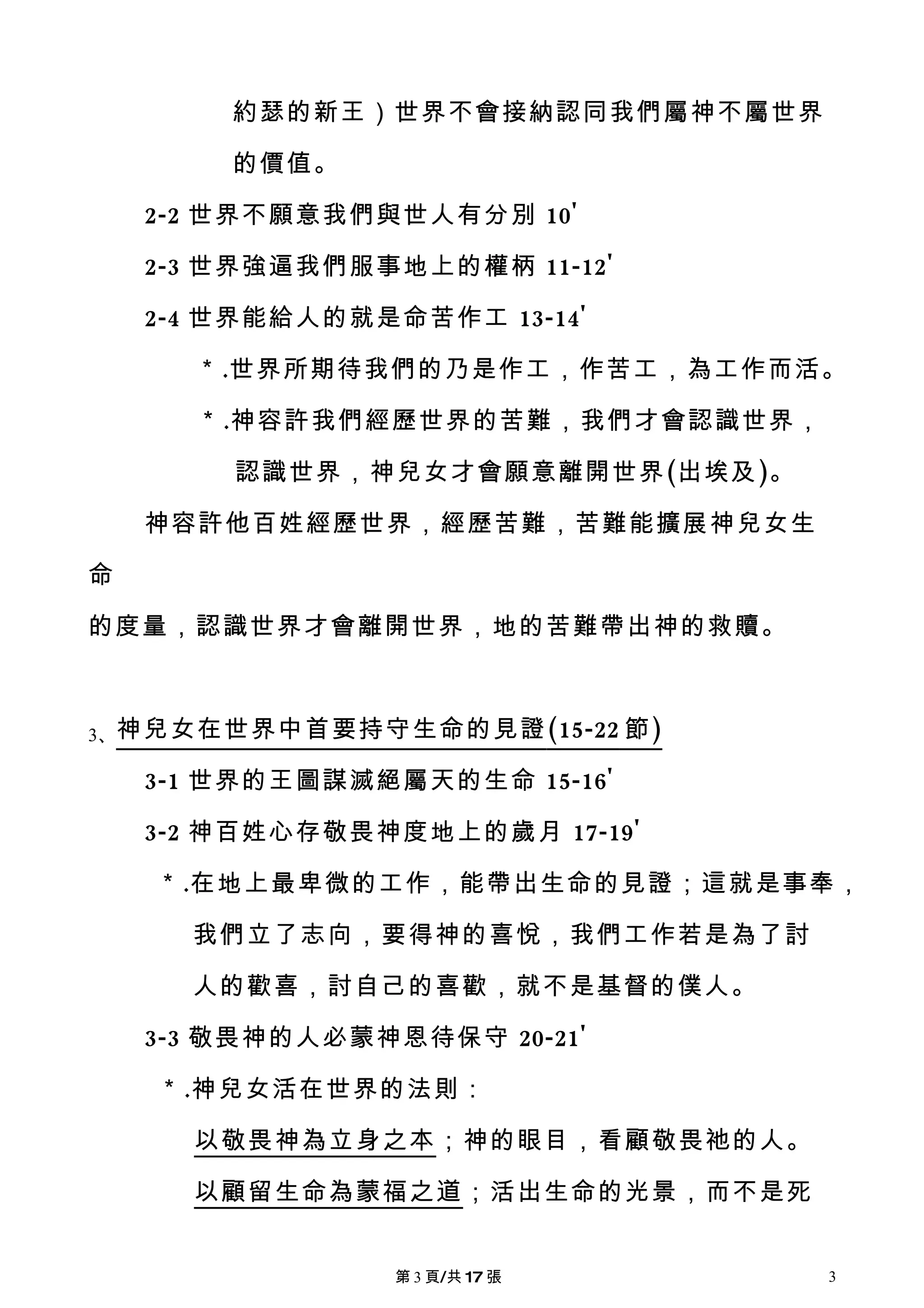 約瑟的新王）世界不會接納認同我們屬神不屬世界

        的價值。

    2-2 世界不願意我們與世人有分別 10'

    2-3 世界強逼我們服事地上的權柄 11-12'

    2-4 世界能給人的就是命苦作工 13-14'

      ＊.世界所期待我們的乃是作工，作苦工，為工作而活。

      ＊.神容許我們經歷世界的苦難，我們才會認識世界，

        認識世界，神兒女才會願意離開世界(出埃及)。

    神容許他百姓經歷世界，經歷苦難，苦難能擴展神兒女生

命

的度量，認識世界才會離開世界，地的苦難帶出神的救贖。



3、神兒女在世界中首要持守生命的見證 (15-22 節 )

    3-1 世界的王圖謀滅絕屬天的生命 15-16'

    3-2 神百姓心存敬畏神度地上的歲月 17-19'

    ＊.在地上最卑微的工作，能帶出生命的見證；這就是事奉，

      我們立了志向，要得神的喜悅，我們工作若是為了討

      人的歡喜，討自己的喜歡，就不是基督的僕人。

    3-3 敬畏神的人必蒙神恩待保守 20-21'

    ＊.神兒女活在世界的法則：

      以敬畏神為立身之本；神的眼目，看顧敬畏祂的人。

      以顧留生命為蒙福之道；活出生命的光景，而不是死


                 第 3 頁/共 17 張    3
 