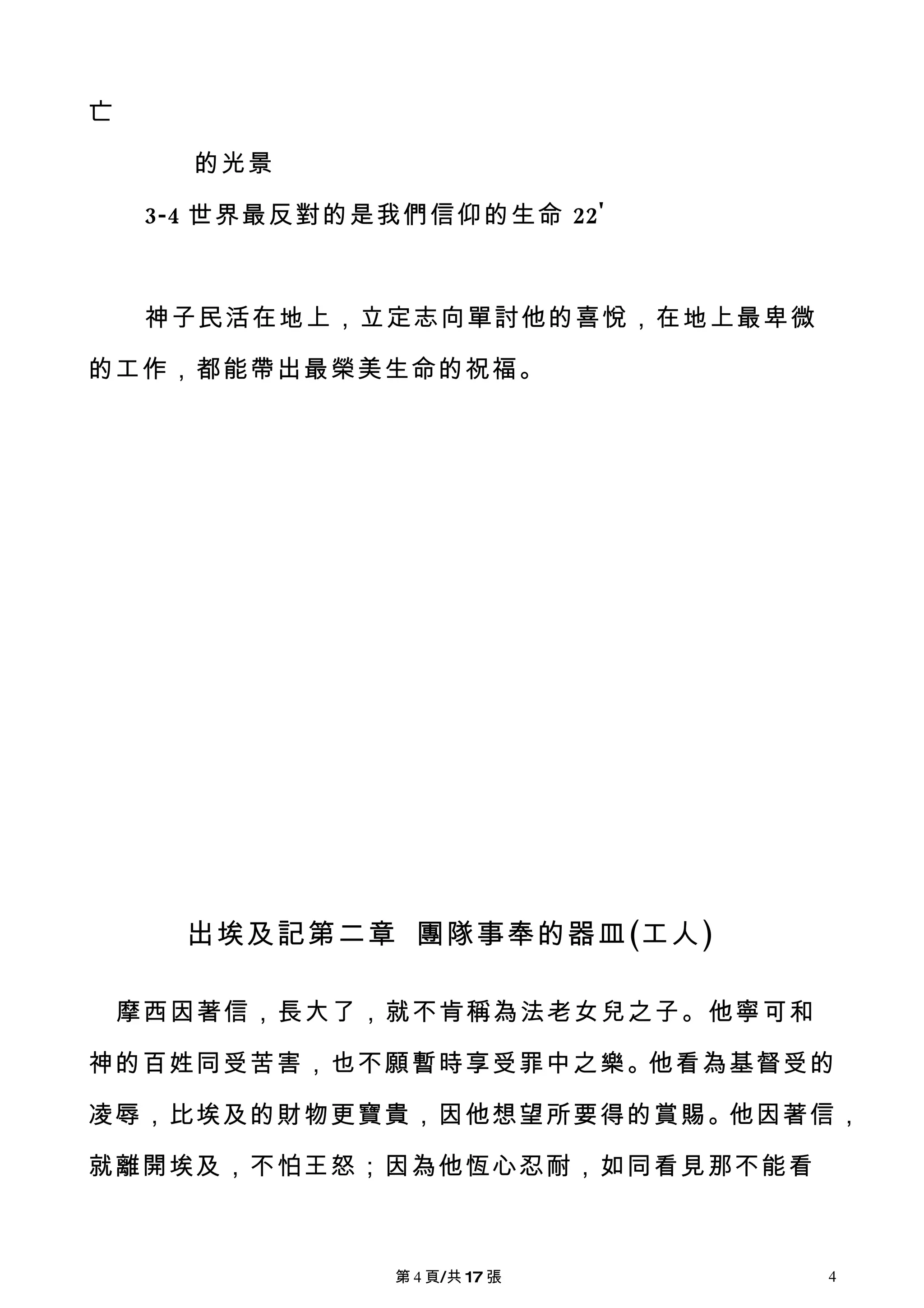 亡

       的光景

     3-4 世界最反對的是我們信仰的生命 22'



     神子民活在地上，立定志向單討他的喜悅，在地上最卑微

的工作，都能帶出最榮美生命的祝福。




       出埃及記第二章 團隊事奉的器皿(工人)

    摩西因著信，長大了，就不肯稱為法老女兒之子。他寧可和

神的百姓同受苦害，也不願暫時享受罪中之樂。他看為基督受的

凌辱，比埃及的財物更寶貴，因他想望所要得的賞賜。他因著信，

就離開埃及，不怕王怒；因為他恆心忍耐，如同看見那不能看



                第 4 頁/共 17 張     4
 