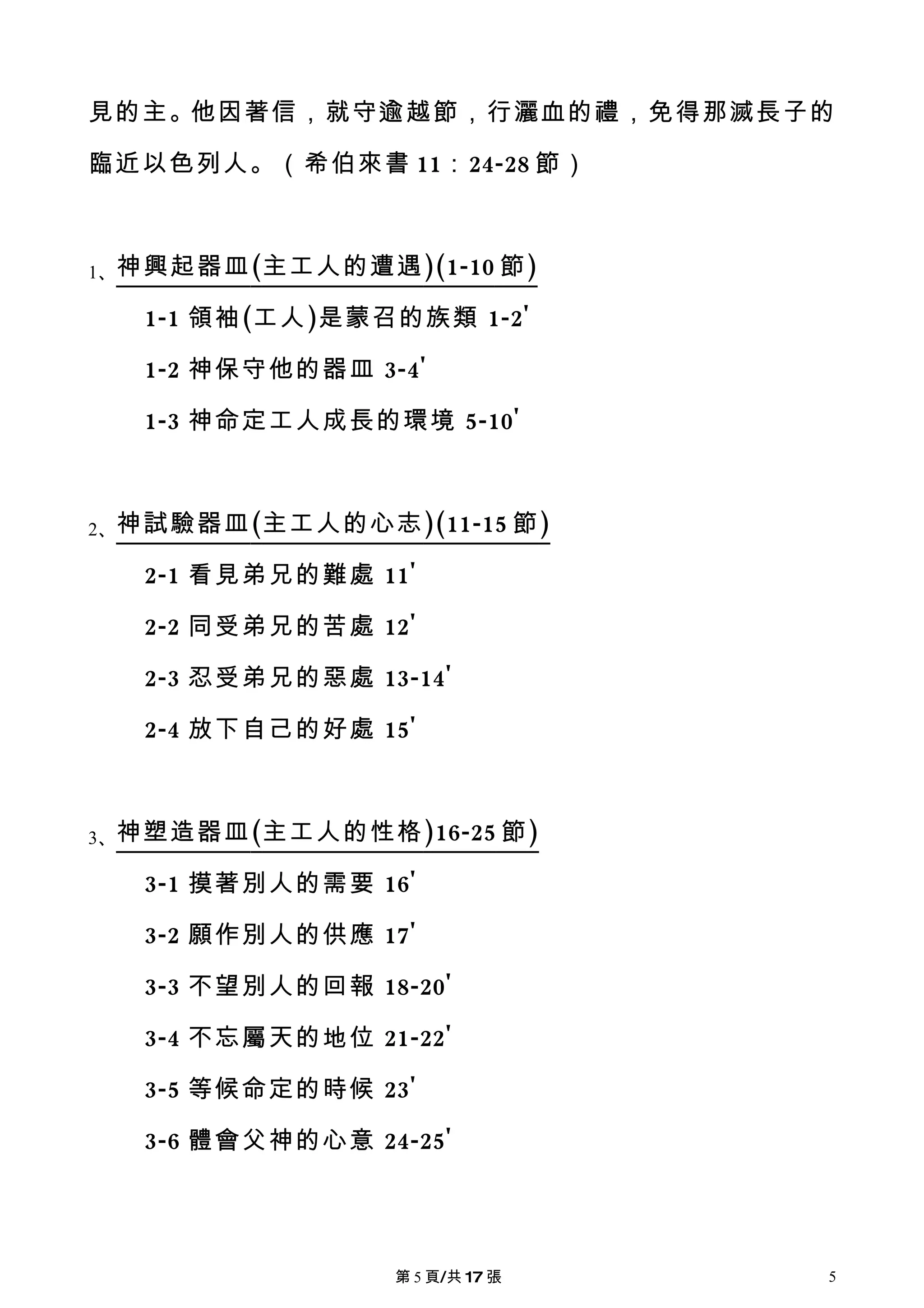見的主。他因著信，就守逾越節，行灑血的禮，免得那滅長子的

臨近以色列人。（希伯來書 11：24-28 節）



1、神興起器皿 (主工人的遭遇 )(1-10 節 )

   1-1 領袖(工人)是蒙召的族類 1-2'

   1-2 神保守他的器皿 3-4'

   1-3 神命定工人成長的環境 5-10'



2、神試驗器皿 (主工人的心志 )(11-15 節 )

   2-1 看見弟兄的難處 11'

   2-2 同受弟兄的苦處 12'

   2-3 忍受弟兄的惡處 13-14'

   2-4 放下自己的好處 15'



3、神塑造器皿 (主工人的性格 )16-25 節 )

   3-1 摸著別人的需要 16'

   3-2 願作別人的供應 17'

   3-3 不望別人的回報 18-20'

   3-4 不忘屬天的地位 21-22'

   3-5 等候命定的時候 23'

   3-6 體會父神的心意 24-25'




                 第 5 頁/共 17 張   5
 