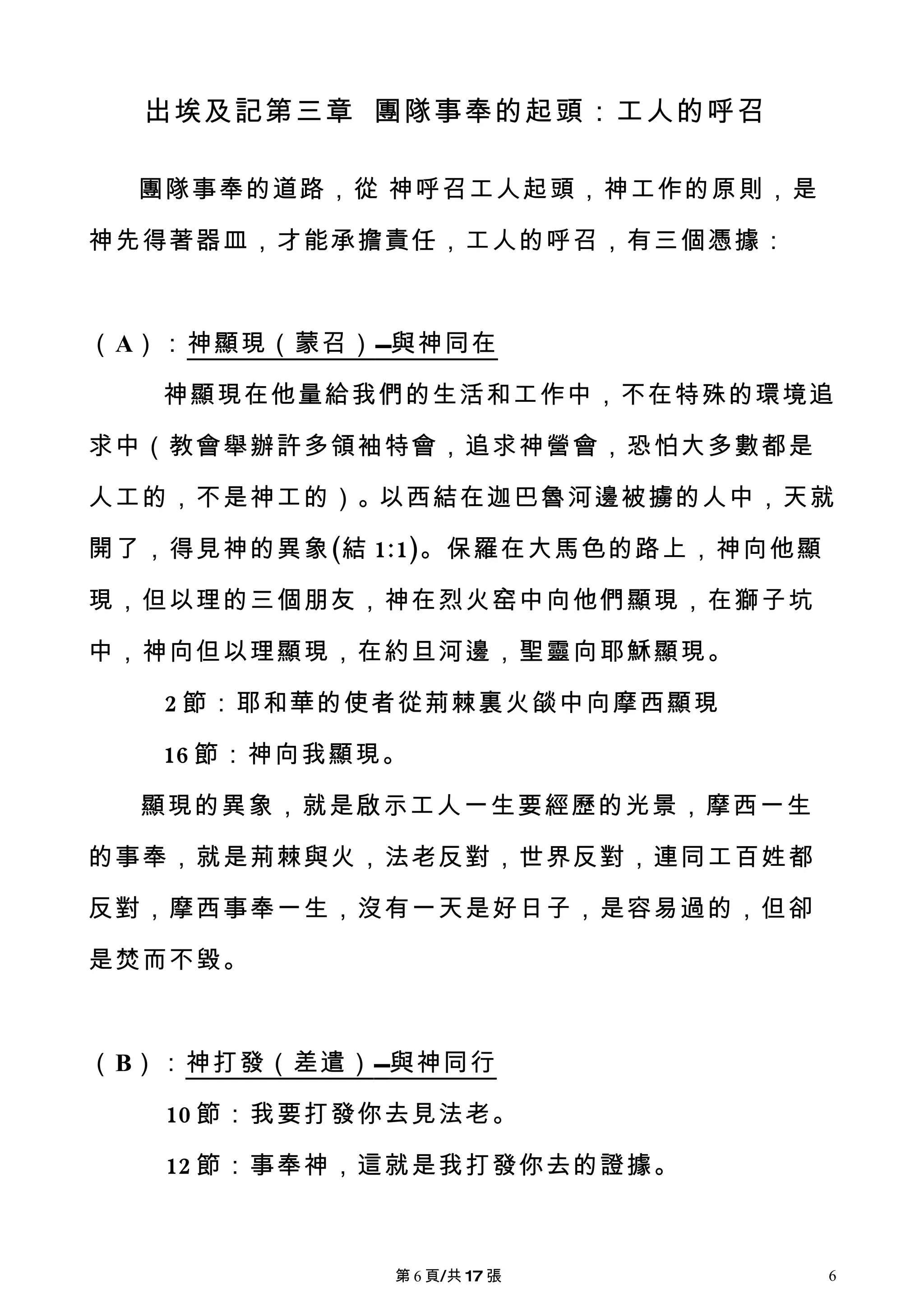 出埃及記第三章 團隊事奉的起頭：工人的呼召

  團隊事奉的道路，從 神呼召工人起頭，神工作的原則，是

神先得著器皿，才能承擔責任，工人的呼召，有三個憑據：



（A）：神顯現（蒙召） 與神同在

   神顯現在他量給我們的生活和工作中，不在特殊的環境追

求中（教會舉辦許多領袖特會，追求神營會，恐怕大多數都是

人工的，不是神工的）。以西結在迦巴魯河邊被擄的人中，天就

開了，得見神的異象(結 1:1)。保羅在大馬色的路上，神向他顯

現，但以理的三個朋友，神在烈火窑中向他們顯現，在獅子坑

中，神向但以理顯現，在約旦河邊，聖靈向耶穌顯現。

   2 節：耶和華的使者從荊棘裏火燄中向摩西顯現

   16 節：神向我顯現。

  顯現的異象，就是啟示工人一生要經歷的光景，摩西一生

的事奉，就是荊棘與火，法老反對，世界反對，連同工百姓都

反對，摩西事奉一生，沒有一天是好日子，是容易過的，但卻

是焚而不毀。



（B）：神打發（差遣） 與神同行

   10 節：我要打發你去見法老。

   12 節：事奉神，這就是我打發你去的證據。



             第 6 頁/共 17 張         6
 