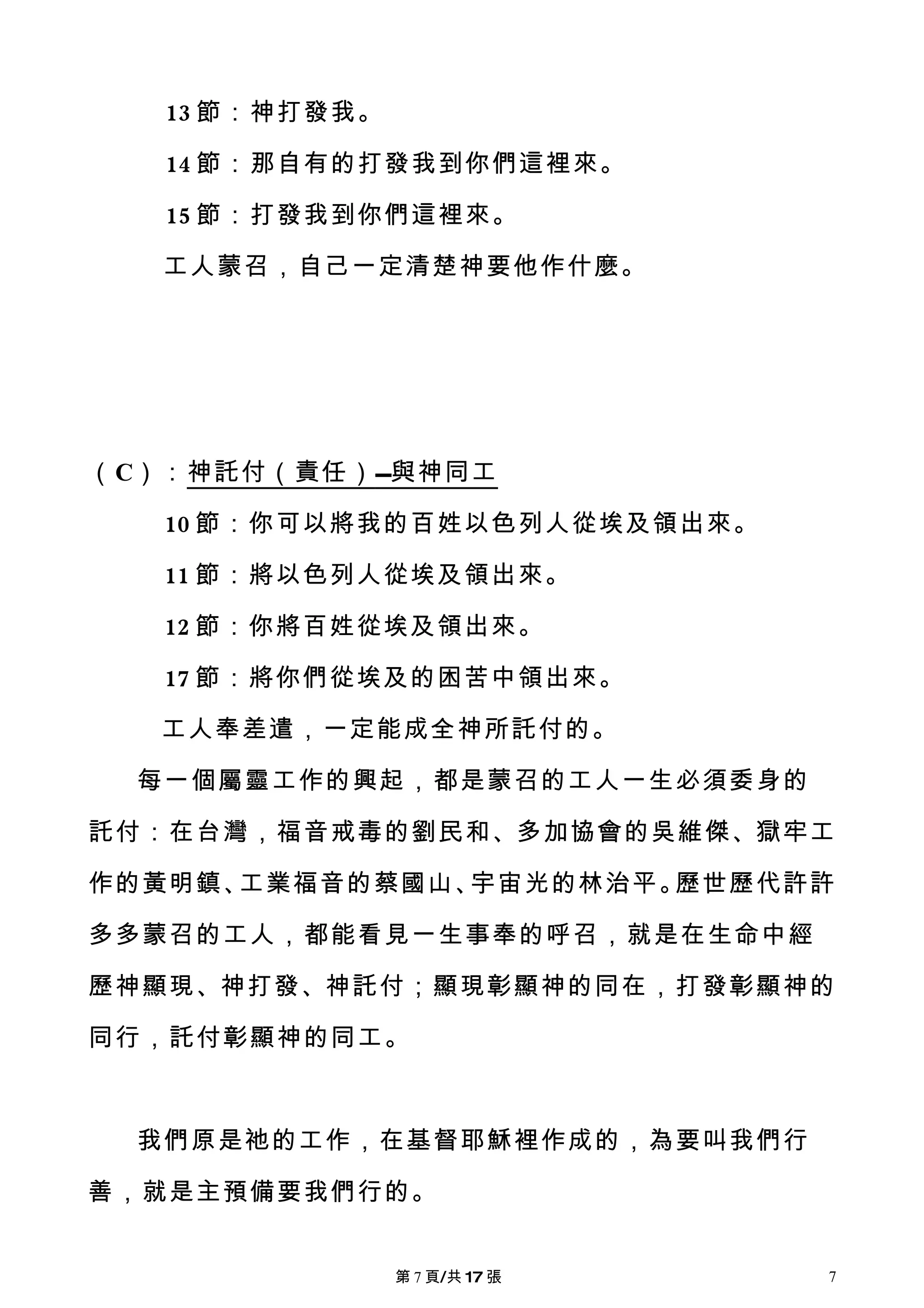 13 節：神打發我。

   14 節：那自有的打發我到你們這裡來。

   15 節：打發我到你們這裡來。

   工人蒙召，自己一定清楚神要他作什麼。




（C）：神託付（責任） 與神同工

   10 節：你可以將我的百姓以色列人從埃及領出來。

   11 節：將以色列人從埃及領出來。

   12 節：你將百姓從埃及領出來。

   17 節：將你們從埃及的困苦中領出來。

   工人奉差遣，一定能成全神所託付的。

  每一個屬靈工作的興起，都是蒙召的工人一生必須委身的

託付：在台灣，福音戒毒的劉民和、多加協會的吳維傑、獄牢工

作的黃明鎮、工業福音的蔡國山、宇宙光的林治平。歷世歷代許許

多多蒙召的工人，都能看見一生事奉的呼召，就是在生命中經

歷神顯現、神打發、神託付；顯現彰顯神的同在，打發彰顯神的

同行，託付彰顯神的同工。



  我們原是祂的工作，在基督耶穌裡作成的，為要叫我們行

善，就是主預備要我們行的。


                第 7 頁/共 17 張   7
 