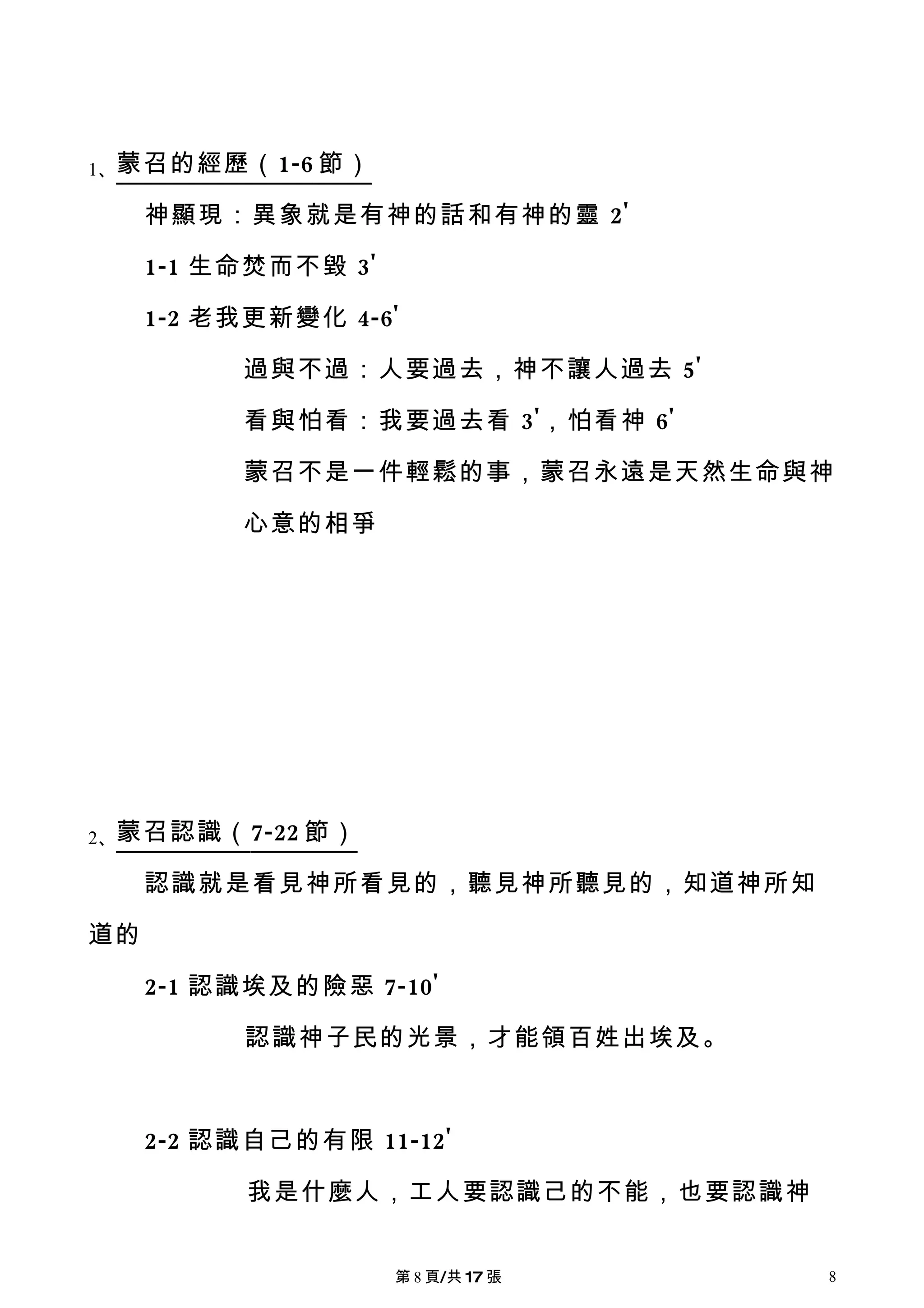 1、蒙召的經歷（ 1-6 節）

     神顯現：異象就是有神的話和有神的靈 2'

     1-1 生命焚而不毀 3'

     1-2 老我更新變化 4-6'

          過與不過：人要過去，神不讓人過去 5'

          看與怕看：我要過去看 3'，怕看神 6'

          蒙召不是一件輕鬆的事，蒙召永遠是天然生命與神

          心意的相爭




2、蒙召認識（ 7-22 節）

     認識就是看見神所看見的，聽見神所聽見的，知道神所知

道的

     2-1 認識埃及的險惡 7-10'

          認識神子民的光景，才能領百姓出埃及。



     2-2 認識自己的有限 11-12'

           我是什麼人，工人要認識己的不能，也要認識神


                     第 8 頁/共 17 張   8
 