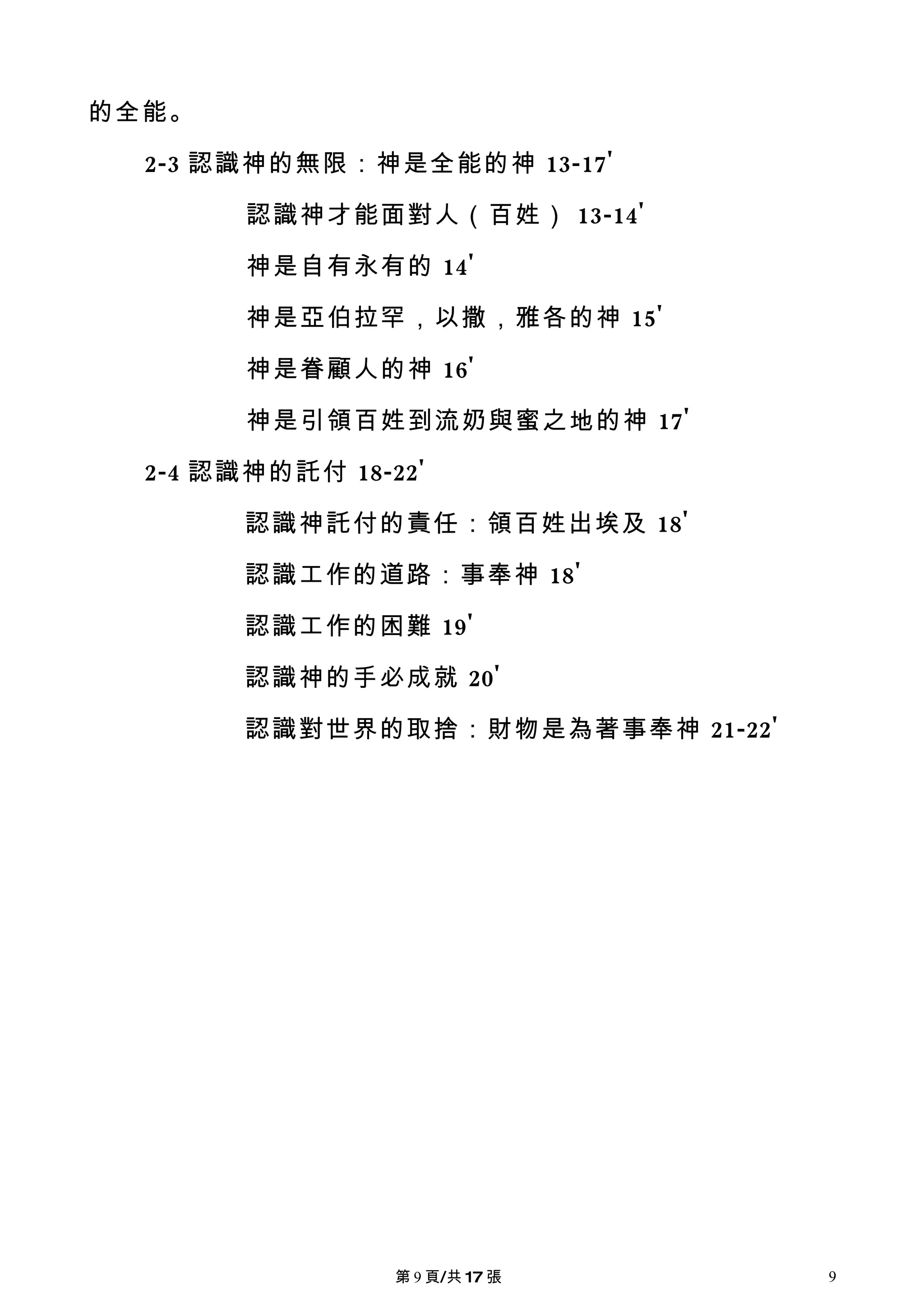 的全能。

  2-3 認識神的無限：神是全能的神 13-17'

        認識神才能面對人（百姓） 13-14'

        神是自有永有的 14'

        神是亞伯拉罕，以撒，雅各的神 15'

        神是眷顧人的神 16'

        神是引領百姓到流奶與蜜之地的神 17'

  2-4 認識神的託付 18-22'

        認識神託付的責任：領百姓出埃及 18'

        認識工作的道路：事奉神 18'

        認識工作的困難 19'

        認識神的手必成就 20'

        認識對世界的取捨：財物是為著事奉神 21-22'




                 第 9 頁/共 17 張      9
 