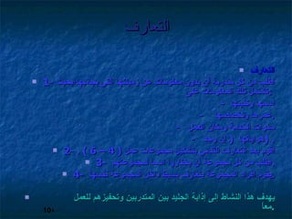 التعارف التعارف 1-  اطلب من كل متدربة أن يدون معلومات عن زميلتها التي بجانبها؛بحيث تشتمل تلك المعلومات على  :  -  اسمها وكنيتها  -  عمرها وتخصصها  . -  سنوات الخدمة ومكان العمل  -  هواياتها  (  إن وجد  ) . 2-  اقوم بعد التعارف الثنائي بتشكيل مجموعات عمل  ( 4 – 6 ) . 3-  اطلب من كل مجموعة أن يختاروا اسماً لمجموعتهم  . 4-  يقوم أفراد المجموعة بتعارف بسيط داخل المجموعة نفسها  . يهدف هذا النشاط إلى إذابة الجليد بين المتدربين وتحفيزهم للعمل معاً  . 10 د 