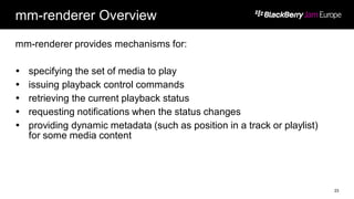 mm-renderer Overview
mm-renderer provides mechanisms for:
 specifying the set of media to play
 issuing playback control commands
 retrieving the current playback status
 requesting notifications when the status changes
 providing dynamic metadata (such as position in a track or playlist)
for some media content
23
 