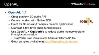 OpenAL
 OpenAL 1.1
 Cross platform 3D audio API
 Comes bundled with Native SDK
 Great for Games and complex musical applications
 Granular & low-level audio functionalities
 Use OpenAL + OggVorbis to reduce audio memory footprint
through compression
 OggVorbis is an Open Source & Cross Platform API too.
 Great samples available at http://blackberry.github.com
29
 