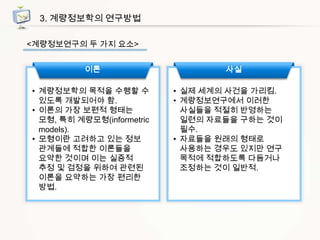 3. 계량정보학의 연구방법
<계량정보연구의 두 가지 요소>

이론
• 계량정보학의 목적을 수행할 수
있도록 개발되어야 함.
• 이론의 가장 보편적 형태는
모형, 특히 계량모형(informetric
models).
• 모형이란 고려하고 있는 정보
관계들에 적합한 이론들을
요약한 것이며 이는 실증적
추정 및 검정을 위하여 관련된
이론을 요약하는 가장 편리한
방법.

사실
• 실제 세계의 사건을 가리킴.
• 계량정보연구에서 이러한
사실들을 적절히 반영하는
일련의 자료들을 구하는 것이
필수.
• 자료들을 원래의 형태로
사용하는 경우도 있지만 연구
목적에 적합하도록 다듬거나
조정하는 것이 일반적.

 