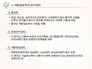 4. 계량정보학의 연구영역
가. 통계학
• 표집, 테스팅, 상관계수와 회귀분석, 다변량분석 등의 통계적 기법을
다루는 연구들의 몇가지 경우를 제외하고는 대부분 기술에 속함.
• 통계는 계량정보학의 기원을 이룸.
나. 운영연구(OR)
• 이 분야는 이론에 속하며 수리계획법, 대기행렬이론, 네트워크모형,
마코브체인 등의 운영연구모형들을 제공
다. 계량정보법칙

• 계량정보법칙에는 Zipf법칙, Lotka법칙, Bradford법칙 등이 있음.
• 이 분야는 기술에서부터 이론까지 빠른 변형안에 있는 광범위한 토픽의
전형적인 예.

 