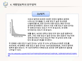 4. 계량정보학의 연구영역

Zipf법칙
지프의 법칙에 따르면 어떠한 자연어 말뭉치 표현에
나타나는 단어들을 그 사용 빈도가 높은 순서대로
나열하였을 때, 모든 단어의 사용 빈도는 해당 단어의
순위에 반비례한다. 따라서 가장 사용 빈도가 높은 단어는
두 번째 단어보다 빈도가 약 두 배 높으며, 세 번째
단어보다는 빈도가 세 배 높다.
예를 들어, 브라운 대학교 현대 미국 영어 표준 말뭉치의
경우, 가장 사용 빈도가 높은 단어는 영어 정관사 “the”이며
전체 문서에서 7%의 빈도(약 백만 개 남짓의 전체 사용
단어 중 69,971회)를 차지한다.
두 번째로 사용 빈도가 높은 단어는 “of”로 약 3.5% 남짓(36,411회)한 빈도를
차지하며, 세 번째로 사용 빈도가 높은 단어는 “and”(28,852회)로, 지프의 법칙에
정확히 들어 맞는다. 약 135개 항목의 어휘만으로 브라운 대학 말뭉치의 절반을
나타낼 수 있다.
http://ko.wikipedia.org/wiki/%EC%A7%80%ED%94%84%EC%9D%98_%EB%B2%95%EC%B9%
99

 