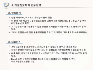4. 계량정보학의 연구영역
라. 인용분석
• 인용 파라미터, 네트워크 과학정책 등이 있음.
• 이 분야 기본적인 연구들은 Small 등에 의해서 이루어졌음에도 불구하고 기술(특히
다변량분석)로 확장.
• 서지결합법과 동시인용법과 같은 유용한 토픽들은 아직은 이론으로 분류되어질 수
없음.
• 그러나 인용분석은 많은 응용영역들을 갖고 있기 때문에 매우 중요한 하위 주제분야.

마. 대출이론
• 계량정보이론들이 운영연구의 제모형들과 결합되는 경우가 여기에 해당.
• 이용은 운영연구모형들로 이루어지나 이 모형들이 계량정보학적 방법으로 확장됨.
• 예를 들면, 운영연구모형인 마코브체인에 기초한 도서 이용에 대한 Morse모형 등이
있음.
• Burrell 등은 운영연구모형을 이용하는 대신 대출과정에 적용할 수 있는
수수계량정보모형을 개발.

 