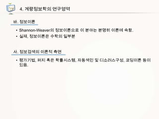 4. 계량정보학의 연구영역
바. 정보이론
• Shannon-Weaver의 정보이론으로 이 분야는 분명히 이론에 속함.
• 실제, 정보이론은 수학의 일부분

사. 정보검색의 이론적 측면
• 평가기법, 퍼지 혹은 확률시스템, 자동색인 및 디소러스구성, 코딩이론 등이
있음.

 
