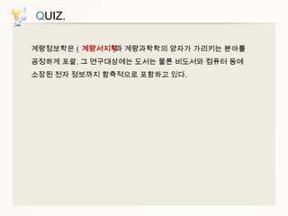 QUIZ.
계량정보학은 ( 계량서지학 계량과학학의 양자가 가리키는 분야를
)과
공정하게 포괄, 그 연구대상에는 도서는 물론 비도서와 컴퓨터 등에
소장된 전자 정보까지 함축적으로 포함하고 있다.

 
