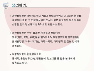 정리하기.
 계량정보학은 계량서지학과 계량과학학의 양자가 가리키는 분야를
공정하게 포괄, 그 연구대상에는 도서는 물론 비도서와 컴퓨터 등에
소장된 전자 정보까지 함축적으로 포함하고 있다.
 계량정보학은 수학, 물리학, 컴퓨터과학등에서
도구(기법, 모형, 유추)들을 빌려왔으며 계량정보학의 연구결과는
도서관경영, 커뮤니케이션, 과학사회학, 과학정책 및 정보 검색에
응용된다.
 계량정보학의 연구영역으로
통계학, 운영연구(OR), 인용분석, 정보이론 등 많은 분야에서

활용되고 있다.

 