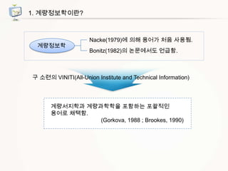 1. 계량정보학이란?

계량정보학

Nacke(1979)에 의해 용어가 처음 사용됨.
Bonitz(1982)의 논문에서도 언급함.

구 소련의 VINITI(All-Union Institute and Technical Information)

계량서지학과 계량과학학을 포함하는 포괄적인
용어로 채택함.
(Gorkova, 1988 ; Brookes, 1990)

 