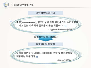 1. 계량정보학이란?
계량정보학의 정의

“

측정(measurement), 정보현상에 관한 제변수간의 수리모형화,
그리고 정보의 축적과 검색을 다루는 학문이다.

”

- Egghe & Rousseau(1990) -

계량정보학의 선행용어
계량서지학의 정의

“

도서와 다른 커뮤니케이션 미디어에 수학 및 통계방법을
적용하는 학문이다.

”

- Hulme(1923) -

 