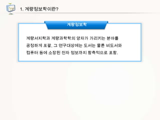 1. 계량정보학이란?
계량정보학
계량서지학과 계량과학학의 양자가 가리키는 분야를
공정하게 포괄, 그 연구대상에는 도서는 물론 비도서와
컴퓨터 등에 소장된 전자 정보까지 함축적으로 포함.

 